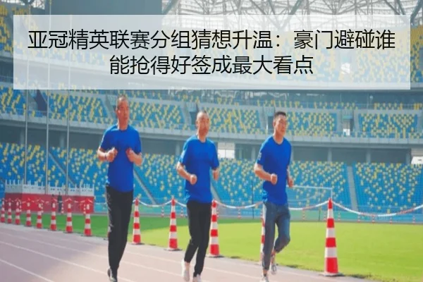 亚冠精英联赛分组猜想升温：豪门避碰谁能抢得好签成最大看点